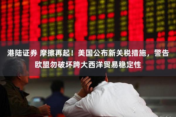 港陆证券 摩擦再起！美国公布新关税措施，警告欧盟勿破坏跨大西洋贸易稳定性
