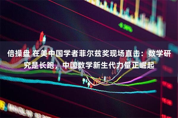 倍操盘 在美中国学者菲尔兹奖现场直击：数学研究是长跑，中国数学新生代力量正崛起