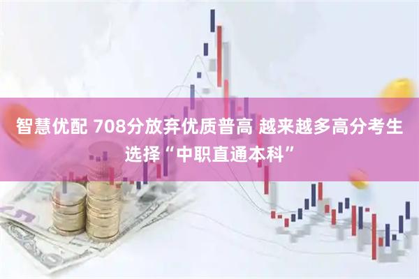 智慧优配 708分放弃优质普高 越来越多高分考生选择“中职直通本科”