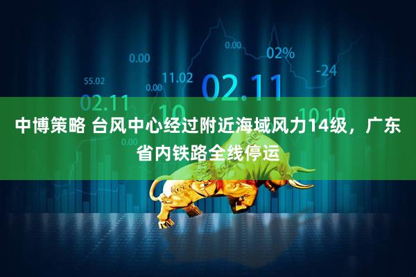 中博策略 台风中心经过附近海域风力14级，广东省内铁路全线停运
