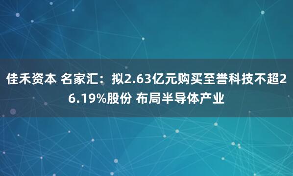 佳禾资本 名家汇：拟2.63亿元购买至誉科技不超26.19%股份 布局半导体产业