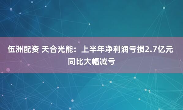 伍洲配资 天合光能：上半年净利润亏损2.7亿元 同比大幅减亏