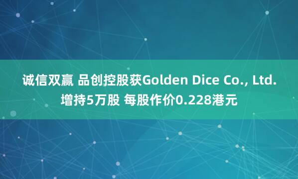 诚信双赢 品创控股获Golden Dice Co., Ltd.增持5万股 每股作价0.228港元