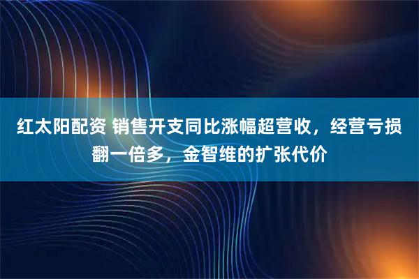 红太阳配资 销售开支同比涨幅超营收，经营亏损翻一倍多，金智维的扩张代价